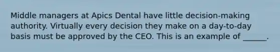 Middle managers at Apics Dental have little decision-making authority. Virtually every decision they make on a day-to-day basis must be approved by the CEO. This is an example of ______.