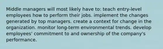 Middle managers will most likely have to: teach entry-level employees how to perform their jobs. implement the changes generated by top managers. create a context for change in the organization. monitor long-term environmental trends. develop employees' commitment to and ownership of the company's performance.