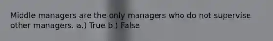 Middle managers are the only managers who do not supervise other managers. a.) True b.) False