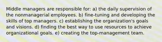 Middle managers are responsible for: a) the daily supervision of the nonmanagerial employees. b) fine-tuning and developing the skills of top managers. c) establishing the organization's goals and visions. d) finding the best way to use resources to achieve organizational goals. e) creating the top-management team.