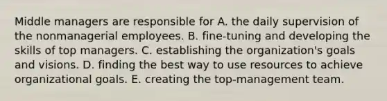 Middle managers are responsible for A. the daily supervision of the nonmanagerial employees. B. fine-tuning and developing the skills of top managers. C. establishing the organization's goals and visions. D. finding the best way to use resources to achieve organizational goals. E. creating the top-management team.