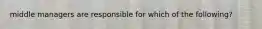 middle managers are responsible for which of the following?