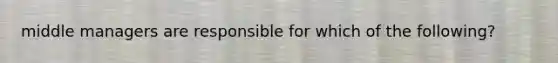 middle managers are responsible for which of the following?