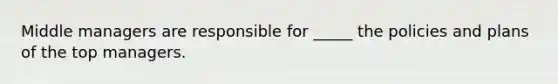 Middle managers are responsible for _____ the policies and plans of the top managers.