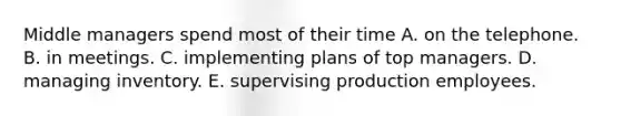 Middle managers spend most of their time A. on the telephone. B. in meetings. C. implementing plans of top managers. D. managing inventory. E. supervising production employees.