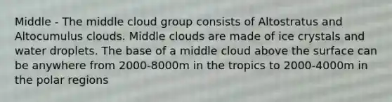 Middle - The middle cloud group consists of Altostratus and Altocumulus clouds. Middle clouds are made of ice crystals and water droplets. The base of a middle cloud above the surface can be anywhere from 2000-8000m in the tropics to 2000-4000m in the polar regions