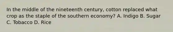 In the middle of the nineteenth century, cotton replaced what crop as the staple of the southern economy? A. Indigo B. Sugar C. Tobacco D. Rice