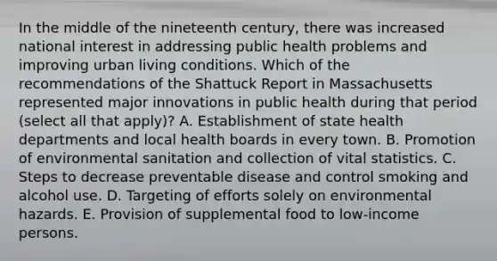 In the middle of the nineteenth century, there was increased national interest in addressing public health problems and improving urban living conditions. Which of the recommendations of the Shattuck Report in Massachusetts represented major innovations in public health during that period (select all that apply)? A. Establishment of state health departments and local health boards in every town. B. Promotion of environmental sanitation and collection of vital statistics. C. Steps to decrease preventable disease and control smoking and alcohol use. D. Targeting of efforts solely on environmental hazards. E. Provision of supplemental food to low-income persons.