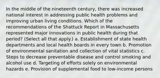 In the middle of the nineteenth century, there was increased national interest in addressing public health problems and improving urban living conditions. Which of the recommendations of the Shattuck Report in Massachusetts represented major innovations in public health during that period? (Select all that apply.) a. Establishment of state health departments and local health boards in every town b. Promotion of environmental sanitation and collection of vital statistics c. Steps to decrease preventable disease and control smoking and alcohol use d. Targeting of efforts solely on environmental hazards e. Provision of supplemental food to low-income persons