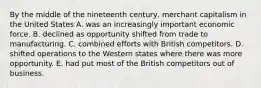 By the middle of the nineteenth century, merchant capitalism in the United States A. was an increasingly important economic force. B. declined as opportunity shifted from trade to manufacturing. C. combined efforts with British competitors. D. shifted operations to the Western states where there was more opportunity. E. had put most of the British competitors out of business.