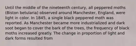 Until the middle of the nineteenth century, all peppered moths (Biston betularia) observed around Manchester, England, were light in color. In 1845, a single black peppered moth was reported. As Manchester became more industrialized and dark soot began to cover the bark of the trees, the frequency of black moths increased greatly. The change in proportion of light and dark forms resulted from