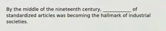 By the middle of the nineteenth century, ____________ of standardized articles was becoming the hallmark of industrial societies.