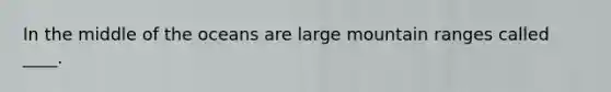 In the middle of the oceans are large mountain ranges called ____.