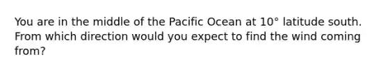 You are in the middle of the Pacific Ocean at 10° latitude south. From which direction would you expect to find the wind coming from?