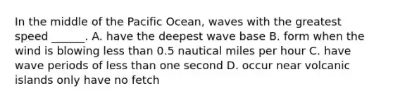 In the middle of the Pacific Ocean, waves with the greatest speed ______. A. have the deepest wave base B. form when the wind is blowing less than 0.5 nautical miles per hour C. have wave periods of less than one second D. occur near volcanic islands only have no fetch