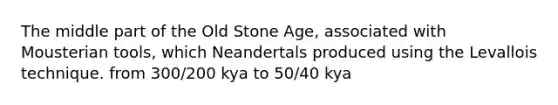 The middle part of the Old Stone Age, associated with Mousterian tools, which Neandertals produced using the Levallois technique. from 300/200 kya to 50/40 kya