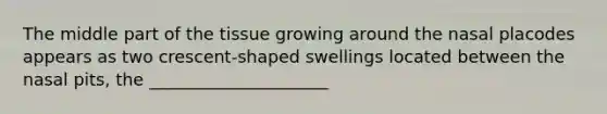 The middle part of the tissue growing around the nasal placodes appears as two crescent-shaped swellings located between the nasal pits, the _____________________