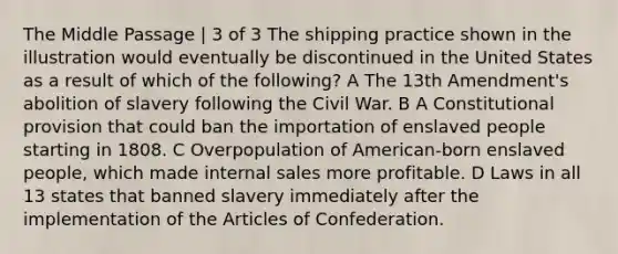 The Middle Passage | 3 of 3 The shipping practice shown in the illustration would eventually be discontinued in the United States as a result of which of the following? A The 13th Amendment's abolition of slavery following the Civil War. B A Constitutional provision that could ban the importation of enslaved people starting in 1808. C Overpopulation of American-born enslaved people, which made internal sales more profitable. D Laws in all 13 states that banned slavery immediately after the implementation of the Articles of Confederation.