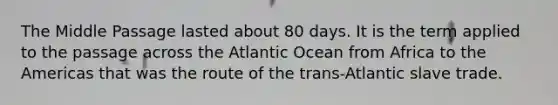 The Middle Passage lasted about 80 days. It is the term applied to the passage across the Atlantic Ocean from Africa to the Americas that was the route of the trans-Atlantic slave trade.