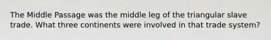 The Middle Passage was the middle leg of the triangular slave trade. What three continents were involved in that trade system?