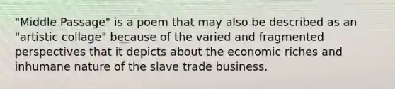 "Middle Passage" is a poem that may also be described as an "artistic collage" because of the varied and fragmented perspectives that it depicts about the economic riches and inhumane nature of the slave trade business.