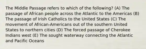 The Middle Passage refers to which of the following? (A) The passage of African people across the Atlantic to the Americas (B) The passage of Irish Catholics to the United States (C) The movement of African-Americans out of the southern United States to northern cities (D) The forced passage of Cherokee Indians west (E) The sought waterway connecting the Atlantic and Pacific Oceans