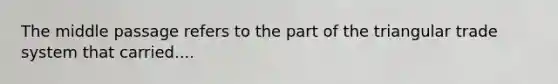 The middle passage refers to the part of the triangular trade system that carried....