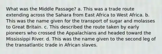 What was the Middle Passage? a. This was a trade route extending across the Sahara from East Africa to West Africa. b. This was the name given for the transport of sugar and molasses to Great Britain. c. This described the route taken by early pioneers who crossed the Appalachians and headed toward the Mississippi River. d. This was the name given to the second leg of the transatlantic trade in African slaves.