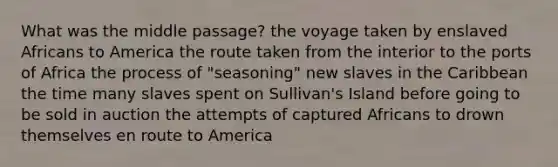 What was the middle passage? the voyage taken by enslaved Africans to America the route taken from the interior to the ports of Africa the process of "seasoning" new slaves in the Caribbean the time many slaves spent on Sullivan's Island before going to be sold in auction the attempts of captured Africans to drown themselves en route to America