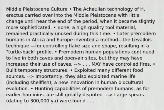 Middle Pleistocene Culture • The Acheulian technology of H. erectus carried over into the Middle Pleistocene with little change until near the end of the period, when it became slightly more sophisticated. • Bone, a high-quality tool material, remained practically unused during this time. • Later premodern humans in Africa and Europe invented a method—the Levallois technique —for controlling flake size and shape, resulting in a "turtle-back" profile. • Premodern human populations continued to live in both caves and open-air sites, but they may have increased their use of caves. --> . . . MAY have controlled fires. • Built temporary structures. • Exploited many different food sources. --> Importantly, they also exploited marine life (including shellfish), a new innovation in human biocultural evolution. • Hunting capabilities of premodern humans, as for earlier hominins, are still greatly disputed. --> Large spears (dating to 300,000 ya) were found . . .