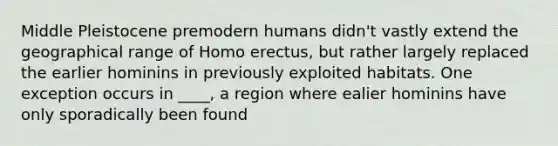 Middle Pleistocene premodern humans didn't vastly extend the geographical range of Homo erectus, but rather largely replaced the earlier hominins in previously exploited habitats. One exception occurs in ____, a region where ealier hominins have only sporadically been found