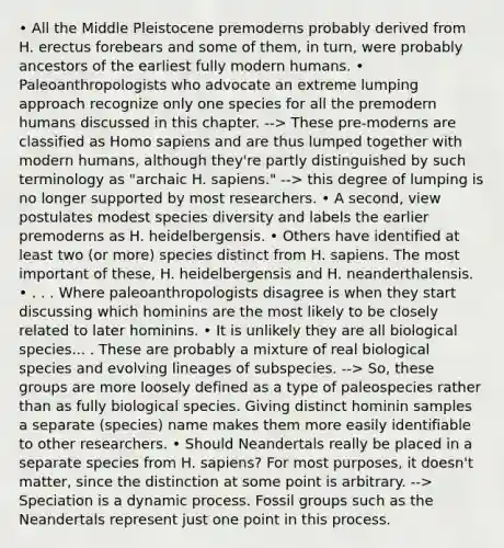 • All the Middle Pleistocene premoderns probably derived from H. erectus forebears and some of them, in turn, were probably ancestors of the earliest fully modern humans. • Paleoanthropologists who advocate an extreme lumping approach recognize only one species for all the premodern humans discussed in this chapter. --> These pre-moderns are classified as <a href='https://www.questionai.com/knowledge/k9aqcXDhxN-homo-sapiens' class='anchor-knowledge'>homo sapiens</a> and are thus lumped together with modern humans, although they're partly distinguished by such terminology as "archaic H. sapiens." --> this degree of lumping is no longer supported by most researchers. • A second, view postulates modest species diversity and labels the earlier premoderns as H. heidelbergensis. • Others have identified at least two (or more) species distinct from H. sapiens. The most important of these, H. heidelbergensis and H. neanderthalensis. • . . . Where paleoanthropologists disagree is when they start discussing which hominins are the most likely to be closely related to later hominins. • It is unlikely they are all biological species... . These are probably a mixture of real biological species and evolving lineages of subspecies. --> So, these groups are more loosely defined as a type of paleospecies rather than as fully biological species. Giving distinct hominin samples a separate (species) name makes them more easily identifiable to other researchers. • Should Neandertals really be placed in a separate species from H. sapiens? For most purposes, it doesn't matter, since the distinction at some point is arbitrary. --> Speciation is a dynamic process. Fossil groups such as the Neandertals represent just one point in this process.