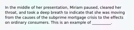 In the middle of her presentation, Miriam paused, cleared her throat, and took a deep breath to indicate that she was moving from the causes of the subprime mortgage crisis to the effects on ordinary consumers. This is an example of __________.