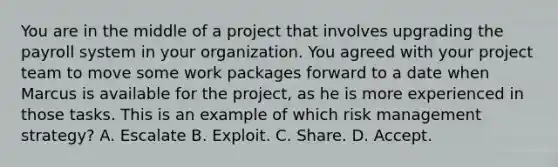 You are in the middle of a project that involves upgrading the payroll system in your organization. You agreed with your project team to move some work packages forward to a date when Marcus is available for the project, as he is more experienced in those tasks. This is an example of which risk management strategy? A. Escalate B. Exploit. C. Share. D. Accept.