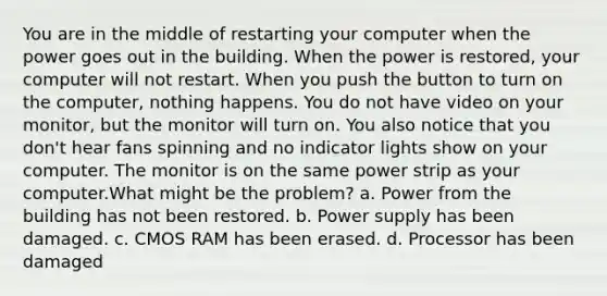 You are in the middle of restarting your computer when the power goes out in the building. When the power is restored, your computer will not restart. When you push the button to turn on the computer, nothing happens. You do not have video on your monitor, but the monitor will turn on. You also notice that you don't hear fans spinning and no indicator lights show on your computer. The monitor is on the same power strip as your computer.What might be the problem? a. Power from the building has not been restored. b. Power supply has been damaged. c. CMOS RAM has been erased. d. Processor has been damaged