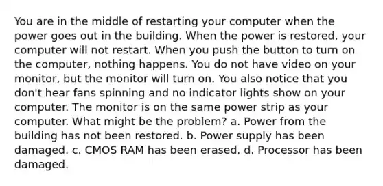 You are in the middle of restarting your computer when the power goes out in the building. When the power is restored, your computer will not restart. When you push the button to turn on the computer, nothing happens. You do not have video on your monitor, but the monitor will turn on. You also notice that you don't hear fans spinning and no indicator lights show on your computer. The monitor is on the same power strip as your computer. What might be the problem? a. Power from the building has not been restored. b. Power supply has been damaged. c. CMOS RAM has been erased. d. Processor has been damaged.