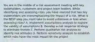 You are in the middle of a risk assessment meeting with key stakeholders, customers and project team leaders. While identifying and assessing risks, you have realized that two key stakeholders are overemphasizing the impact of a risk. What is the BEST step you must take to avoid unfairness or bias when assessing risks? A. Implement assumptions analysis to explore the validity of assumptions B. Develop a risk response strategy to eliminate threats C. Perform qualitative risk analysis to identify risk attitudes D. Perform sensitivity analysis to establish which risks have the most impact on the project