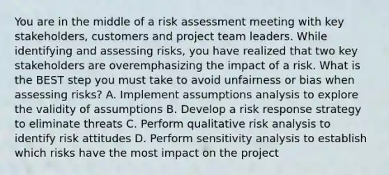 You are in the middle of a risk assessment meeting with key stakeholders, customers and project team leaders. While identifying and assessing risks, you have realized that two key stakeholders are overemphasizing the impact of a risk. What is the BEST step you must take to avoid unfairness or bias when assessing risks? A. Implement assumptions analysis to explore the validity of assumptions B. Develop a risk response strategy to eliminate threats C. Perform qualitative risk analysis to identify risk attitudes D. Perform sensitivity analysis to establish which risks have the most impact on the project