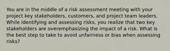 You are in the middle of a risk assessment meeting with your project key stakeholders, customers, and project team leaders. While identifying and assessing risks, you realize that two key stakeholders are overemphasizing the impact of a risk. What is the best step to take to avoid unfairness or bias when assessing risks?