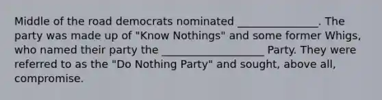 Middle of the road democrats nominated _______________. The party was made up of "Know Nothings" and some former Whigs, who named their party the ___________________ Party. They were referred to as the "Do Nothing Party" and sought, above all, compromise.