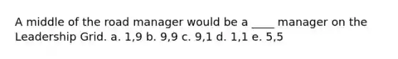 A middle of the road manager would be a ____ manager on the Leadership Grid. a. 1,9 b. 9,9 c. 9,1 d. 1,1 e. 5,5