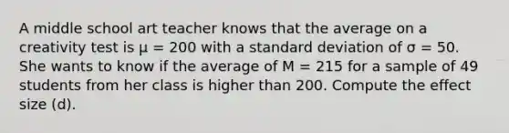 A middle school art teacher knows that the average on a creativity test is μ = 200 with a standard deviation of σ = 50. She wants to know if the average of M = 215 for a sample of 49 students from her class is higher than 200. Compute the effect size (d).