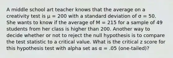 A middle school art teacher knows that the average on a creativity test is μ = 200 with a standard deviation of σ = 50. She wants to know if the average of M = 215 for a sample of 49 students from her class is higher than 200. Another way to decide whether or not to reject the null hypothesis is to compare the test statistic to a critical value. What is the critical z score for this hypothesis test with alpha set as α = .05 (one-tailed)?