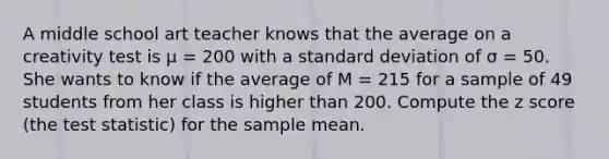 A middle school art teacher knows that the average on a creativity test is μ = 200 with a standard deviation of σ = 50. She wants to know if the average of M = 215 for a sample of 49 students from her class is higher than 200. Compute the z score (the test statistic) for the sample mean.