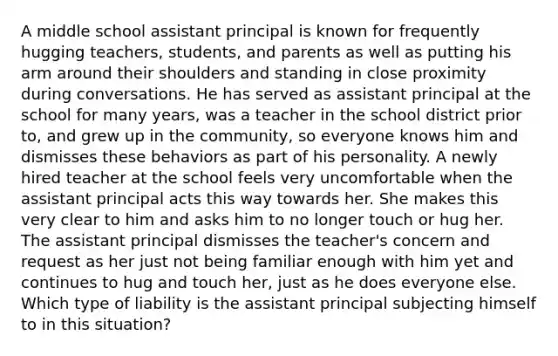 A middle school assistant principal is known for frequently hugging teachers, students, and parents as well as putting his arm around their shoulders and standing in close proximity during conversations. He has served as assistant principal at the school for many years, was a teacher in the school district prior to, and grew up in the community, so everyone knows him and dismisses these behaviors as part of his personality. A newly hired teacher at the school feels very uncomfortable when the assistant principal acts this way towards her. She makes this very clear to him and asks him to no longer touch or hug her. The assistant principal dismisses the teacher's concern and request as her just not being familiar enough with him yet and continues to hug and touch her, just as he does everyone else. Which type of liability is the assistant principal subjecting himself to in this situation?