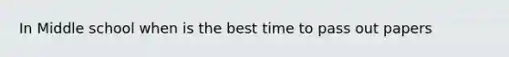 In Middle school when is the best time to pass out papers