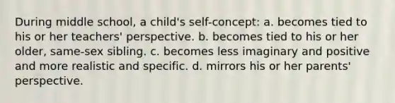 During middle school, a child's self-concept: a. becomes tied to his or her teachers' perspective. b. becomes tied to his or her older, same-sex sibling. c. becomes less imaginary and positive and more realistic and specific. d. mirrors his or her parents' perspective.