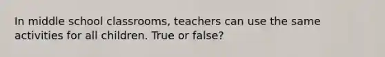 In middle school classrooms, teachers can use the same activities for all children. True or false?