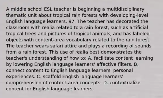 A middle school ESL teacher is beginning a multidisciplinary thematic unit about tropical rain forests with developing-level English language learners. 97. The teacher has decorated the classroom with realia related to a rain forest, such as artificial tropical trees and pictures of tropical animals, and has labeled objects with content-area vocabulary related to the rain forest. The teacher wears safari attire and plays a recording of sounds from a rain forest. This use of realia best demonstrates the teacher's understanding of how to: A. facilitate content learning by lowering English language learners' affective filters. B. connect content to English language learners' personal experiences. C. scaffold English language learners' comprehension of content-area concepts. D. contextualize content for English language learners.