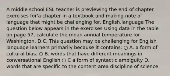 A middle school ESL teacher is previewing the end-of-chapter exercises for'a chapter in a textbook and making note of language that might be challenging for. English.language The question below appears in the exercises Using data in the table on page 57, calculate the mean annual temperature for Washington, D.C. This question may be challenging for English language learners primarily because it contains: ○ A. a form of cultural bias. ○ B. words that have different meanings in conversational English ○ C a form of syntactic ambiguity D. words that are specific to the content-area discipline of science